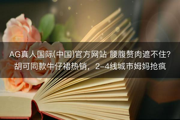 AG真人国际(中国)官方网站 腰腹赘肉遮不住?胡可同款牛仔裙热销,2-4线城市姆妈抢疯