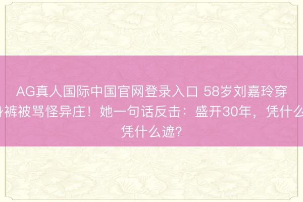 AG真人国际中国官网登录入口 58岁刘嘉玲穿紧身裤被骂怪异庄!她一句话反击:盛开30年,凭什么遮?