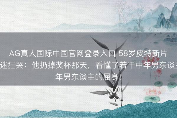 AG真人国际中国官网登录入口 58岁皮特新片让三线车迷狂哭：他扔掉奖杯那天，看懂了若干中年男东谈主的屈身！