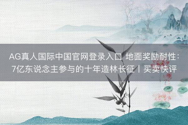 AG真人国际中国官网登录入口 地面奖励耐性：7亿东说念主参与的十年造林长征丨买卖快评