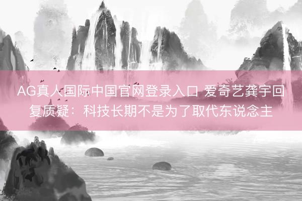 AG真人国际中国官网登录入口 爱奇艺龚宇回复质疑：科技长期不是为了取代东说念主