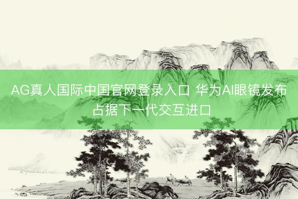 AG真人国际中国官网登录入口 华为AI眼镜发布 占据下一代交互进口