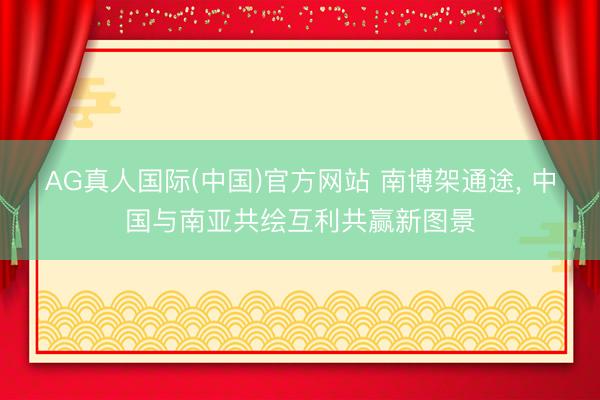 AG真人国际(中国)官方网站 南博架通途， 中国与南亚共绘互利共赢新图景