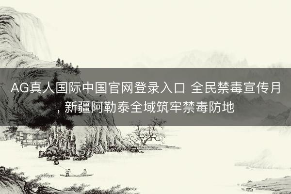 AG真人国际中国官网登录入口 全民禁毒宣传月， 新疆阿勒泰全域筑牢禁毒防地