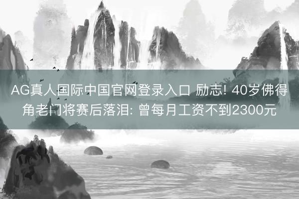 AG真人国际中国官网登录入口 励志! 40岁佛得角老门将赛后落泪: 曾每月工资不到2300元