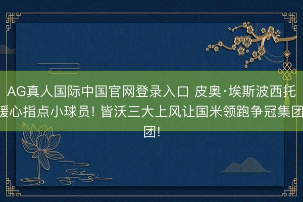 AG真人国际中国官网登录入口 皮奥·埃斯波西托暖心指点小球员! 皆沃三大上风让国米领跑争冠集团!
