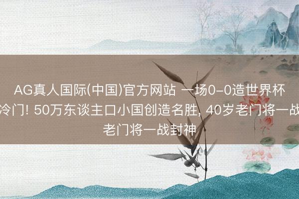 AG真人国际(中国)官方网站 一场0-0造世界杯最大冷门! 50万东谈主口小国创造名胜， 40岁老门将一战封神
