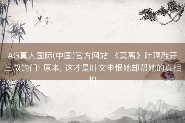 AG真人国际(中国)官方网站 《莫离》叶璃敲开三叔的门! 原本， 这才是叶文申恨她却帮她的真相