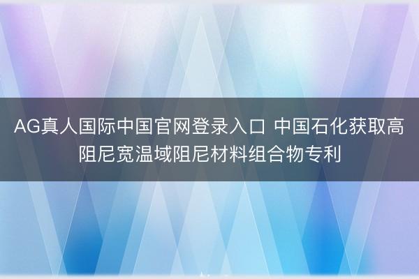 AG真人国际中国官网登录入口 中国石化获取高阻尼宽温域阻尼材料组合物专利