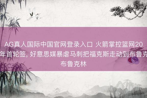 AG真人国际中国官网登录入口 火箭掌控篮网2027年首轮签， 好意思媒暴虐马刺把福克斯走动到布鲁克林