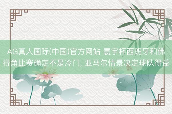 AG真人国际(中国)官方网站 寰宇杯西班牙和佛得角比赛确定不是冷门， 亚马尔情景决定球队得益