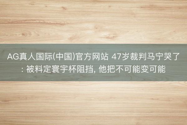 AG真人国际(中国)官方网站 47岁裁判马宁哭了: 被料定寰宇杯阻挡， 他把不可能变可能