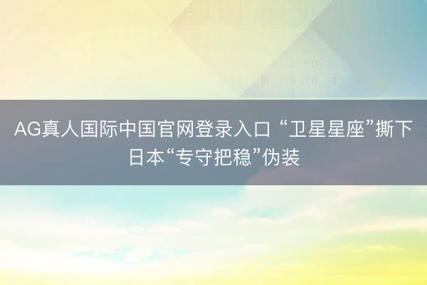 AG真人国际中国官网登录入口 “卫星星座”撕下日本“专守把稳”伪装