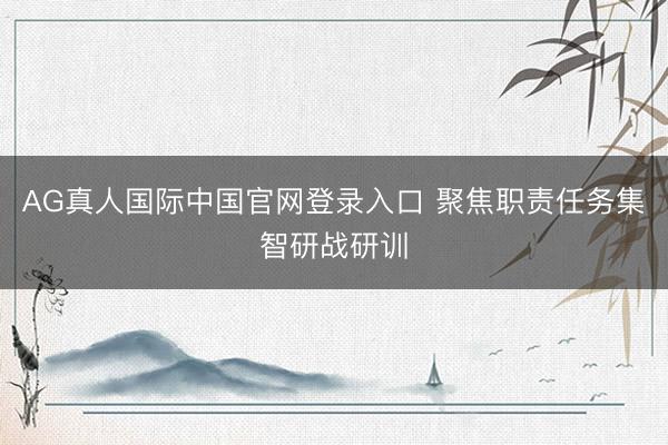 AG真人国际中国官网登录入口 聚焦职责任务集智研战研训