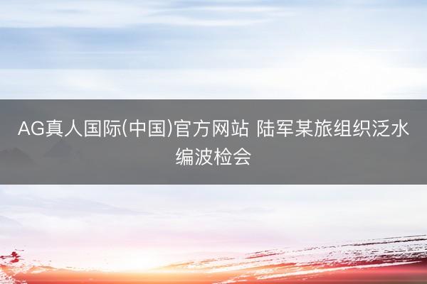 AG真人国际(中国)官方网站 陆军某旅组织泛水编波检会