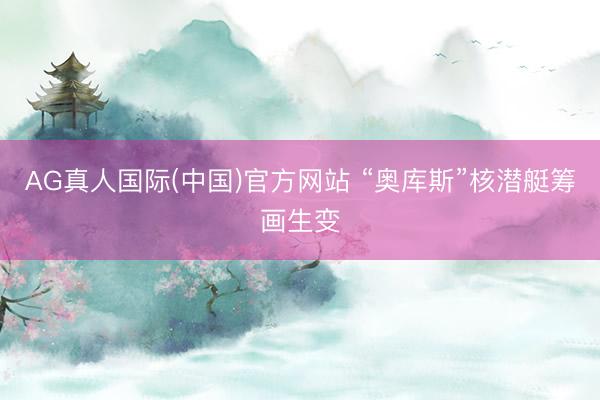 AG真人国际(中国)官方网站 “奥库斯”核潜艇筹画生变