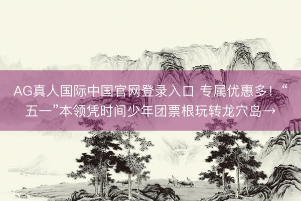 AG真人国际中国官网登录入口 专属优惠多！“五一”本领凭时间少年团票根玩转龙穴岛→