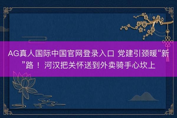AG真人国际中国官网登录入口 党建引颈暖“新”路 ！河汉把关怀送到外卖骑手心坎上