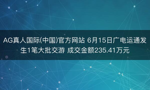 AG真人国际(中国)官方网站 6月15日广电运通发生1笔大批交游 成交金额235.41万元