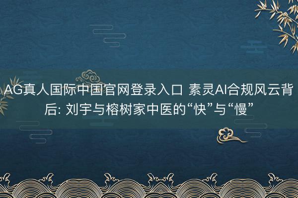AG真人国际中国官网登录入口 素灵AI合规风云背后: 刘宇与榕树家中医的“快”与“慢”
