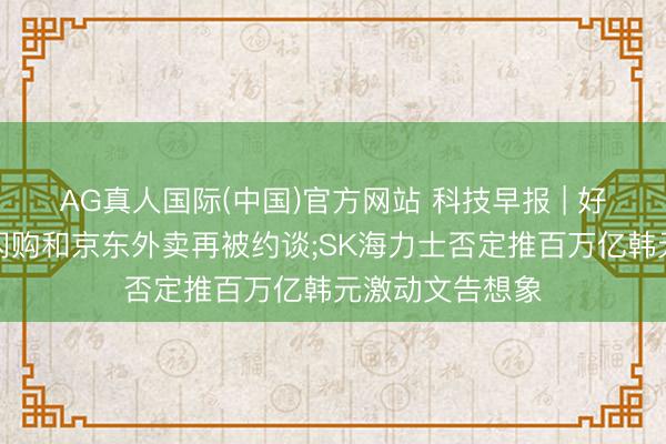 AG真人国际(中国)官方网站 科技早报 | 好意思团、淘宝闪购和京东外卖再被约谈;SK海力士否定推百万亿韩元激动文告想象