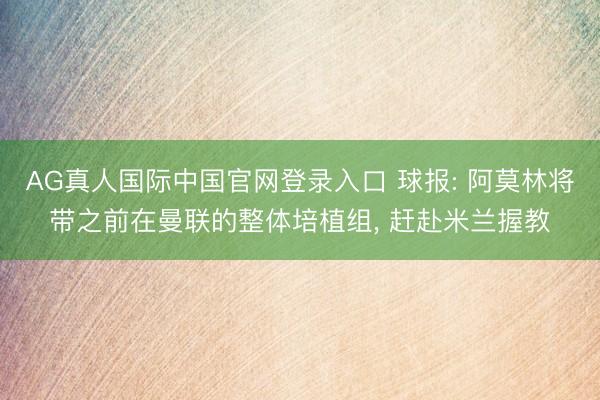 AG真人国际中国官网登录入口 球报: 阿莫林将带之前在曼联的整体培植组， 赶赴米兰握教