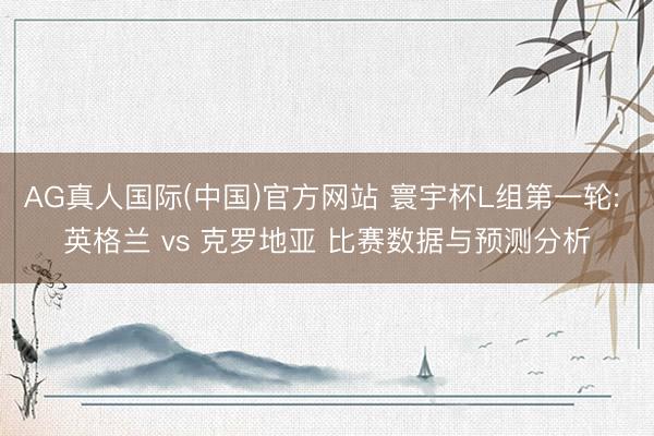 AG真人国际(中国)官方网站 寰宇杯L组第一轮: 英格兰 vs 克罗地亚 比赛数据与预测分析
