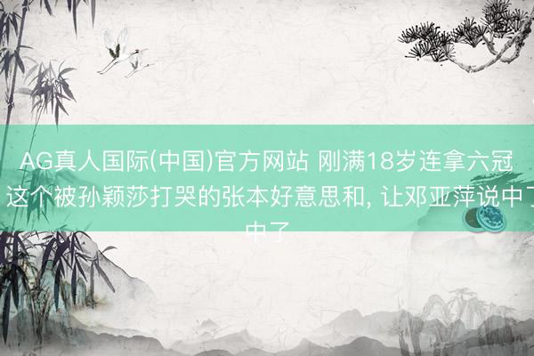 AG真人国际(中国)官方网站 刚满18岁连拿六冠! 这个被孙颖莎打哭的张本好意思和, 让邓亚萍说中了