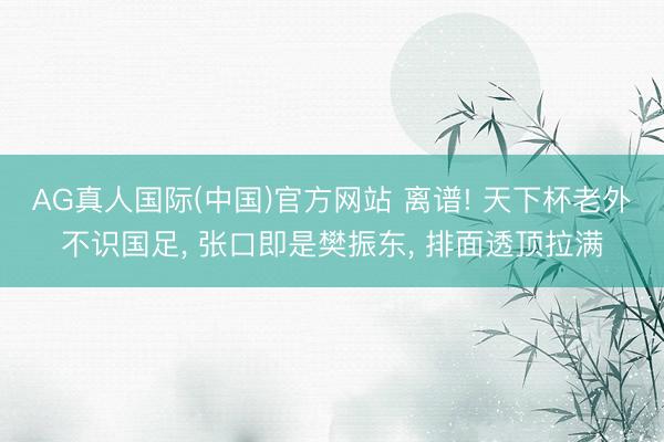 AG真人国际(中国)官方网站 离谱! 天下杯老外不识国足， 张口即是樊振东， 排面透顶拉满