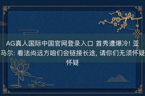 AG真人国际中国官网登录入口 首秀遭爆冷! 亚马尔: 看法尚远方咱们会链接长途， 请你们无须怀疑