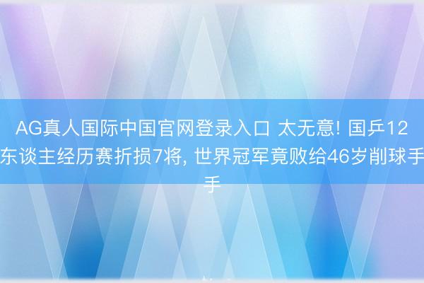 AG真人国际中国官网登录入口 太无意! 国乒12东谈主经历赛折损7将, 世界冠军竟败给46岁削球手