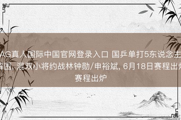 AG真人国际中国官网登录入口 国乒单打5东说念主解围, 混双小将约战林钟勋/申裕斌, 6月18日赛程出炉